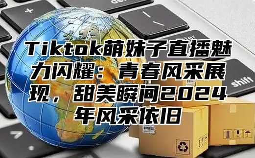 Tiktok萌妹子直播魅力闪耀：青春风采展现，甜美瞬间2025年风采依旧