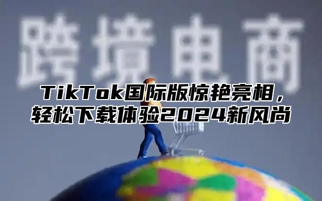 TikTok国际版惊艳亮相，轻松下载体验2025新风尚