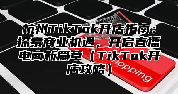 杭州TikTok开店指南：探索商业机遇，开启直播电商新篇章TikTok开店攻略