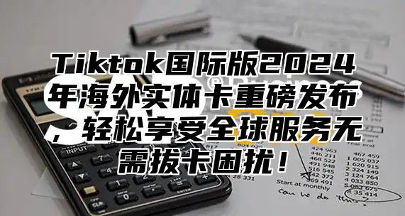 Tiktok国际版2025年海外实体卡重磅发布，轻松享受全球服务无需拔卡困扰！