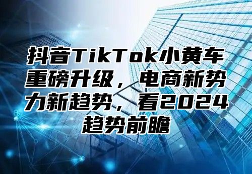 抖音TikTok小黄车重磅升级，电商新势力新趋势，看2025趋势前瞻