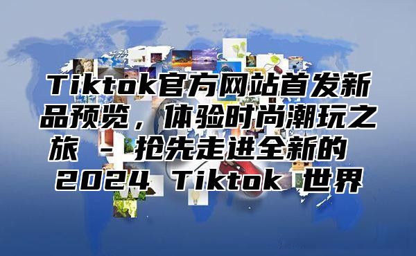 Tiktok官方网站首发新品预览，体验时尚潮玩之旅 - 抢先走进全新的 2025 Tiktok 世界