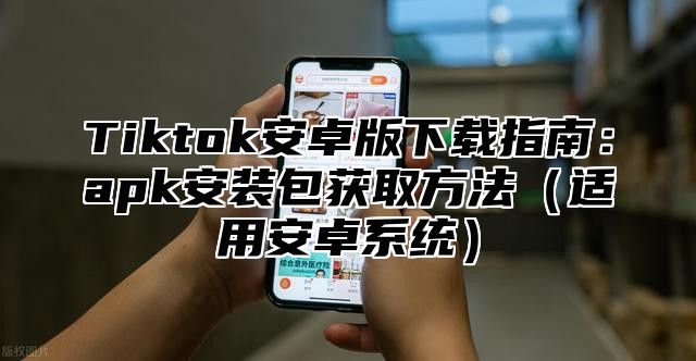 Tiktok安卓版下载指南：apk安装包获取方法适用安卓系统