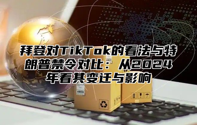 拜登对TikTok的看法与特朗普禁令对比：从2025年看其变迁与影响
