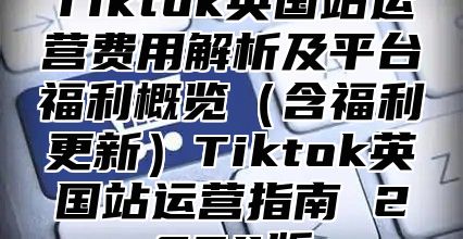 Tiktok英国站运营费用解析及平台福利概览含福利更新Tiktok英国站运营指南 2025版