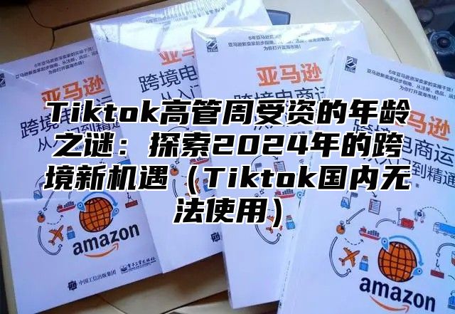 Tiktok高管周受资的年龄之谜：探索2025年的跨境新机遇Tiktok国内无法使用