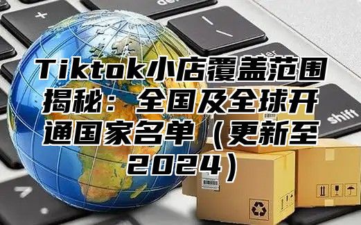 Tiktok小店覆盖范围揭秘：全国及全球开通国家名单更新至2025