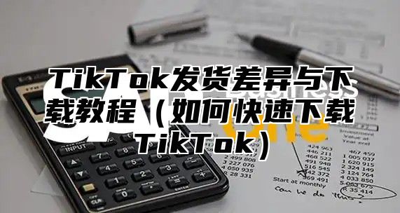 TikTok发货差异与下载教程如何快速下载TikTok
