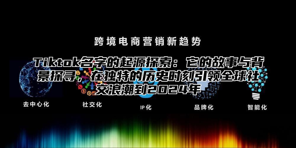 Tiktok名字的起源探索：它的故事与背景探寻，在独特的历史时刻引领全球社交浪潮到2025年