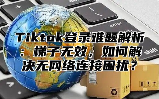 Tiktok登录难题解析：梯子无效，如何解决无网络连接困扰？