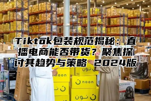 Tiktok包装规范揭秘：直播电商能否带货？聚焦探讨其趋势与策略 2025版