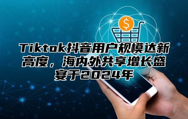 Tiktok抖音用户规模达新高度，海内外共享增长盛宴于2025年