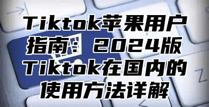 Tiktok苹果用户指南：2025版Tiktok在国内的使用方法详解