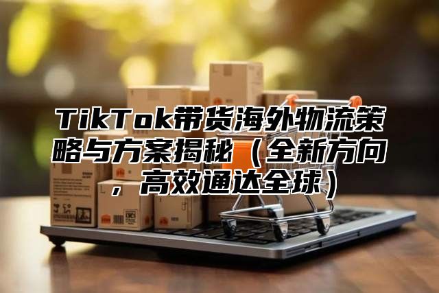 TikTok带货海外物流策略与方案揭秘全新方向，高效通达全球