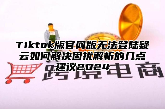 Tiktok版官网版无法登陆疑云如何解决困扰解析的几点建议2025
