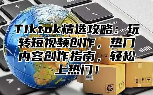 Tiktok精选攻略：玩转短视频创作，热门内容创作指南，轻松上热门！