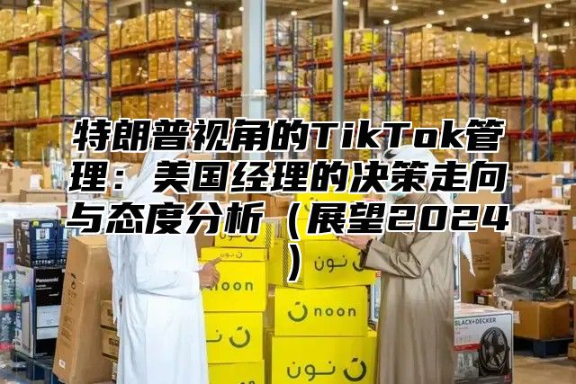 特朗普视角的TikTok管理：美国经理的决策走向与态度分析展望2025
