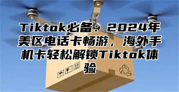 Tiktok必备：2025年美区电话卡畅游，海外手机卡轻松解锁Tiktok体验