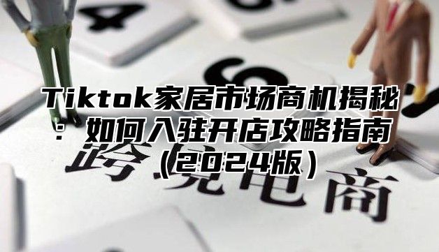 Tiktok家居市场商机揭秘：如何入驻开店攻略指南2025版