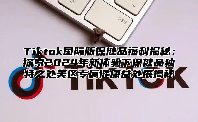 Tiktok国际版保健品福利揭秘：探索2025年新体验下保健品独特之处美区专属健康益处展揭秘