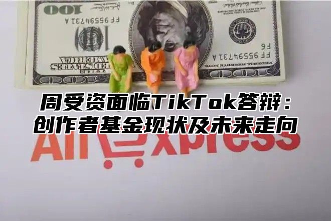 周受资面临TikTok答辩：创作者基金现状及未来走向