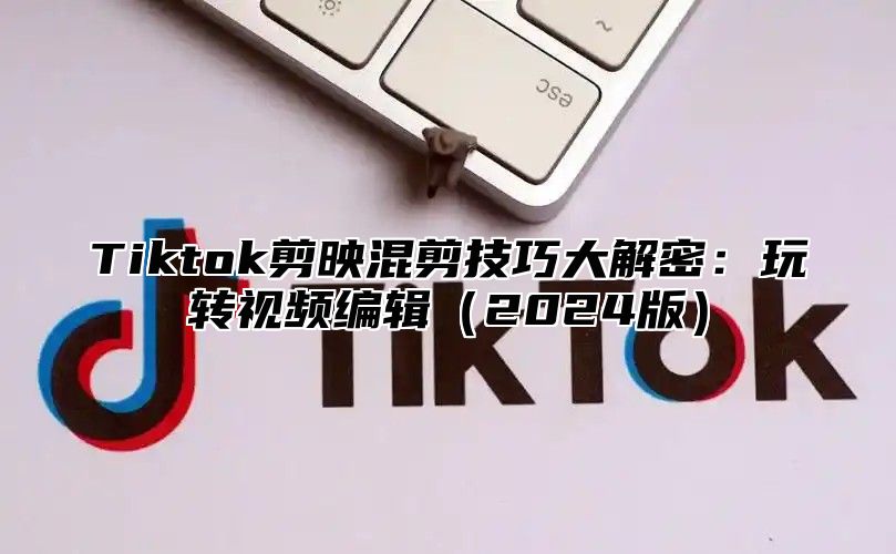 Tiktok剪映混剪技巧大解密：玩转视频编辑2025版