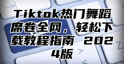 Tiktok热门舞蹈席卷全网，轻松下载教程指南 2025版