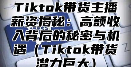 Tiktok带货主播薪资揭秘：高额收入背后的秘密与机遇Tiktok带货潜力巨大