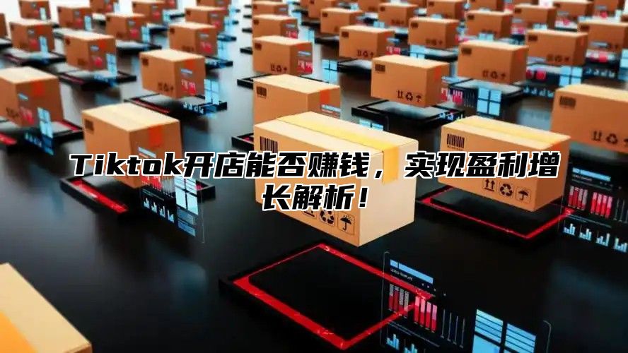 Tiktok开店能否赚钱，实现盈利增长解析！