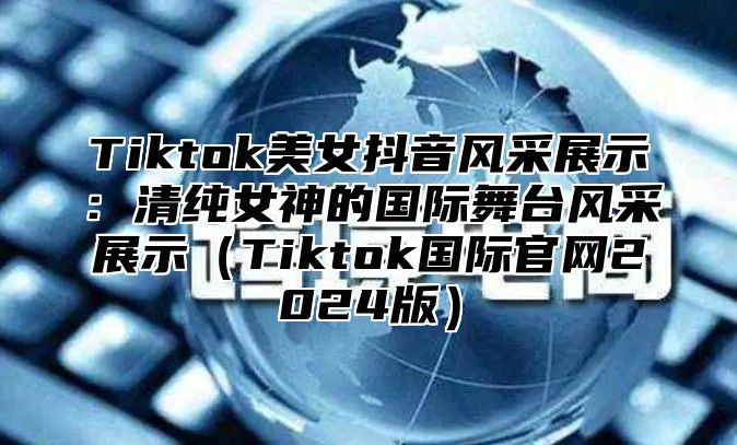 Tiktok美女抖音风采展示：清纯女神的国际舞台风采展示Tiktok国际官网2025版