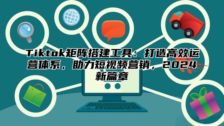 Tiktok矩阵搭建工具：打造高效运营体系，助力短视频营销，2025新篇章