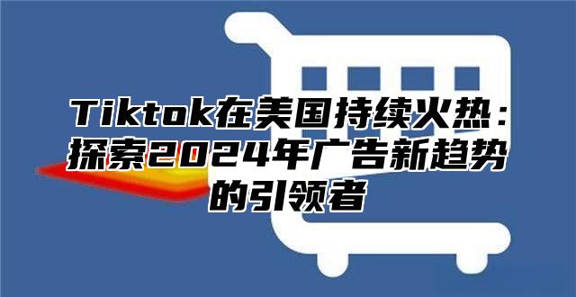 Tiktok在美国持续火热：探索2025年广告新趋势的引领者
