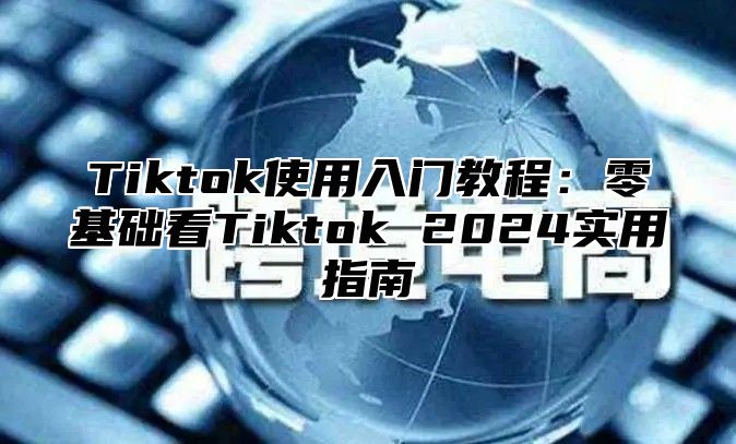 Tiktok使用入门教程：零基础看Tiktok 2025实用指南