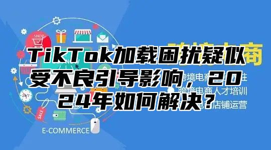TikTok加载困扰疑似受不良引导影响，2025年如何解决？