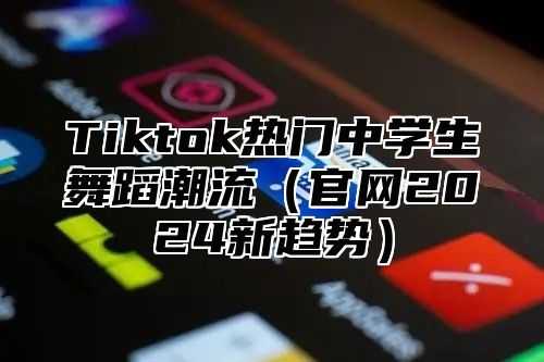 Tiktok热门中学生舞蹈潮流官网2025新趋势