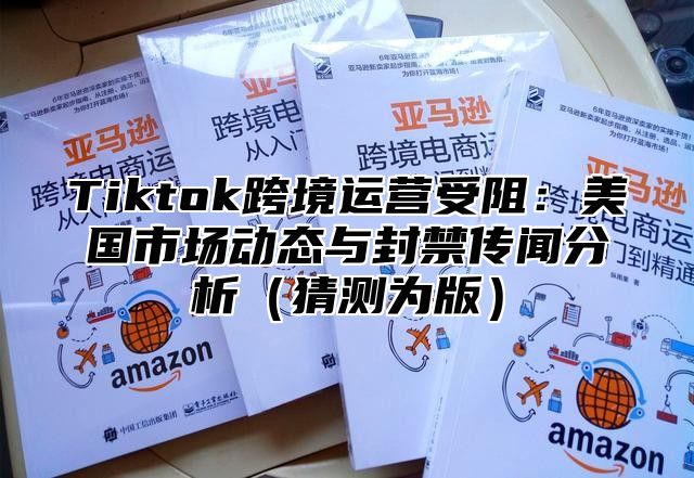 Tiktok跨境运营受阻：美国市场动态与封禁传闻分析猜测为版