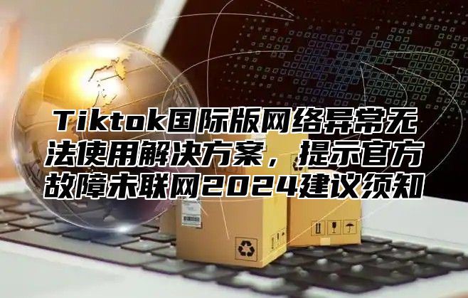 Tiktok国际版网络异常无法使用解决方案，提示官方故障未联网2025建议须知