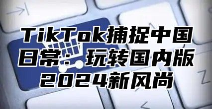 TikTok捕捉中国日常：玩转国内版2025新风尚