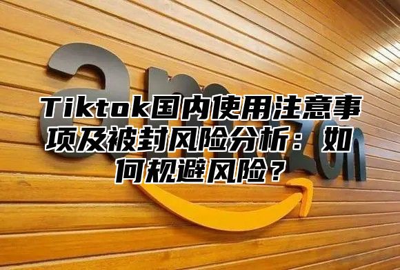 Tiktok国内使用注意事项及被封风险分析：如何规避风险？