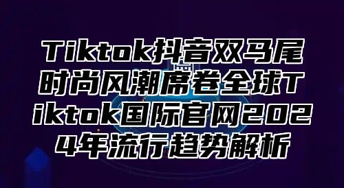 Tiktok抖音双马尾时尚风潮席卷全球Tiktok国际官网2025年流行趋势解析