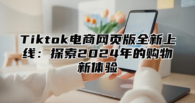Tiktok电商网页版全新上线：探索2025年的购物新体验