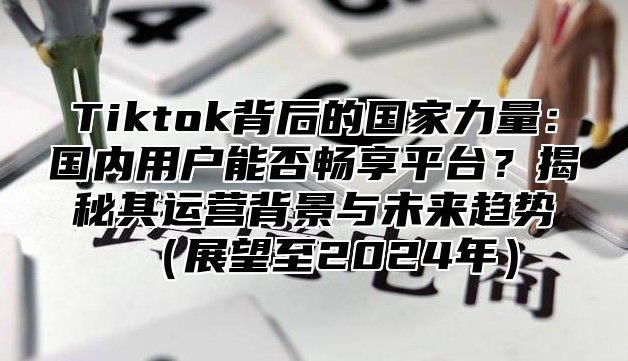 Tiktok背后的国家力量：国内用户能否畅享平台？揭秘其运营背景与未来趋势展望至2025年
