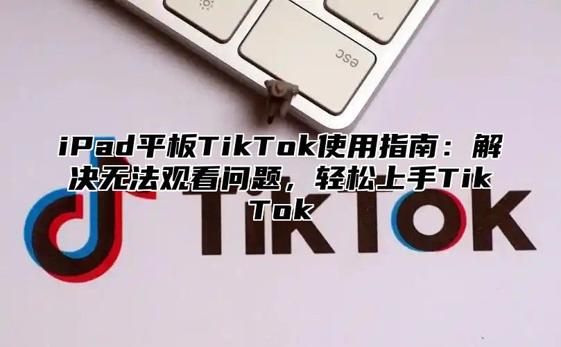 iPad平板TikTok使用指南：解决无法观看问题，轻松上手TikTok