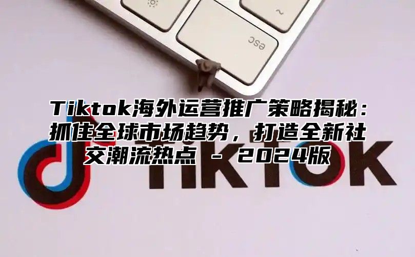 Tiktok海外运营推广策略揭秘：抓住全球市场趋势，打造全新社交潮流热点 - 2025版
