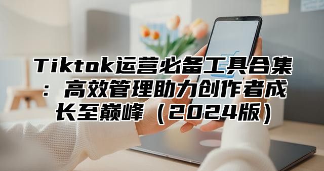 Tiktok运营必备工具合集：高效管理助力创作者成长至巅峰2025版