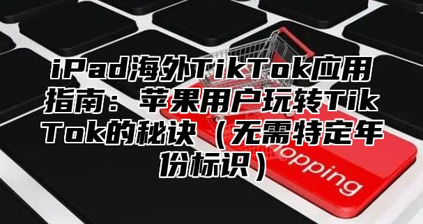 iPad海外TikTok应用指南：苹果用户玩转TikTok的秘诀无需特定年份标识