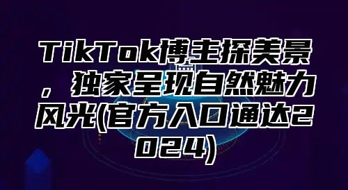 TikTok博主探美景，独家呈现自然魅力风光(官方入口通达2025)