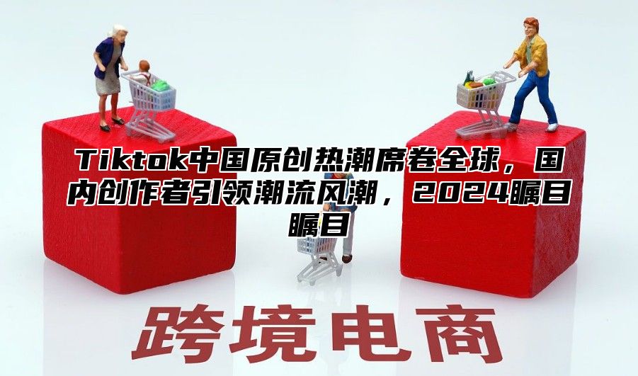 Tiktok中国原创热潮席卷全球，国内创作者引领潮流风潮，2025瞩目瞩目
