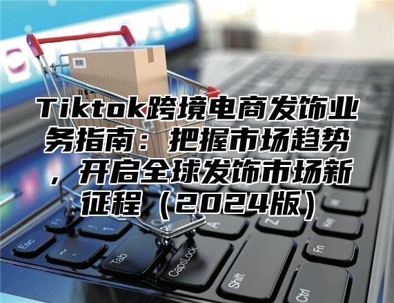 Tiktok跨境电商发饰业务指南：把握市场趋势，开启全球发饰市场新征程2025版