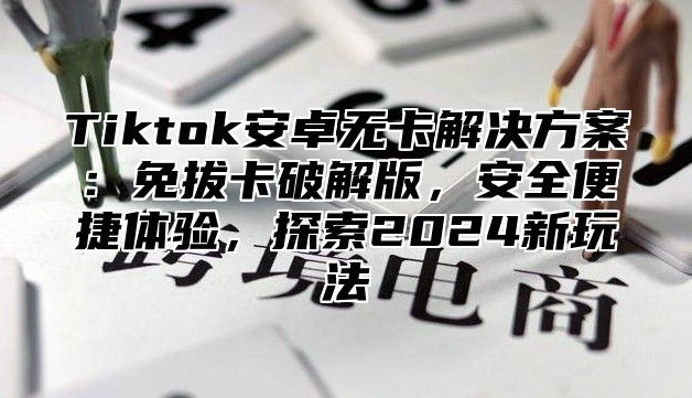 Tiktok安卓无卡解决方案：免拔卡破解版，安全便捷体验，探索2025新玩法